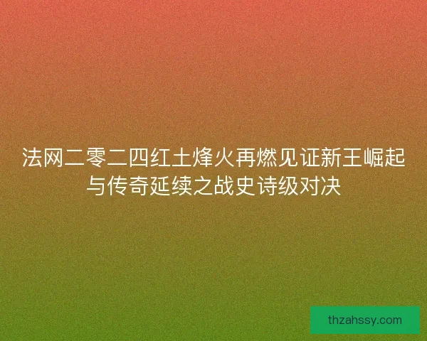 法网二零二四红土烽火再燃见证新王崛起与传奇延续之战史诗级对决