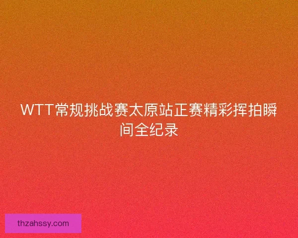 WTT常规挑战赛太原站正赛精彩挥拍瞬间全纪录