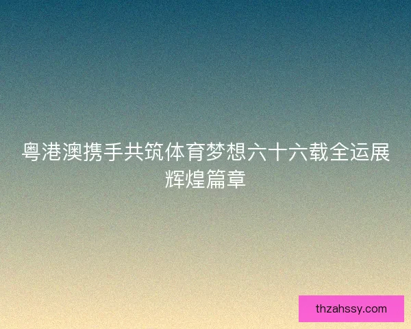 粤港澳携手共筑体育梦想六十六载全运展辉煌篇章