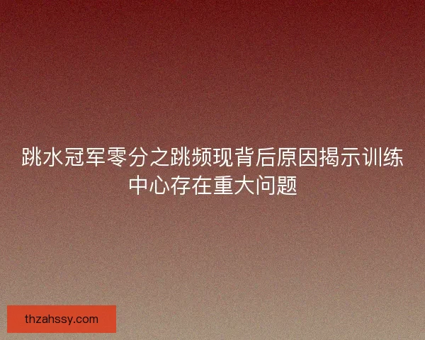 跳水冠军零分之跳频现背后原因揭示训练中心存在重大问题