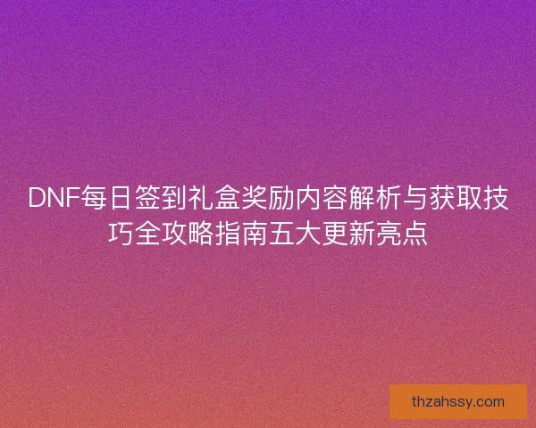 DNF每日签到礼盒奖励内容解析与获取技巧全攻略指南五大更新亮点