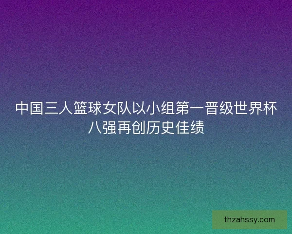 中国三人篮球女队以小组第一晋级世界杯八强再创历史佳绩